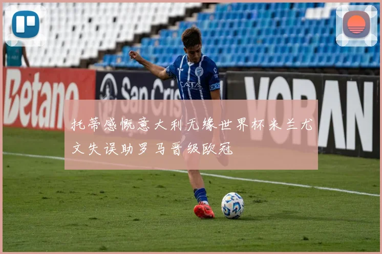 托蒂感慨意大利无缘世界杯米兰尤文失误助罗马晋级欧冠