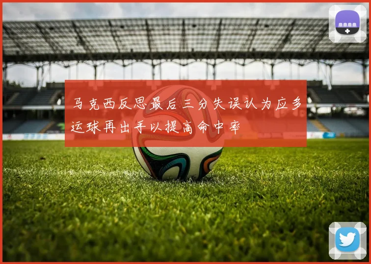 马克西反思最后三分失误认为应多运球再出手以提高命中率