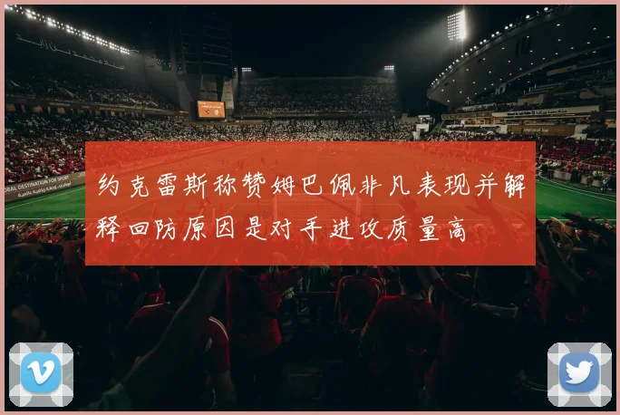 约克雷斯称赞姆巴佩非凡表现并解释回防原因是对手进攻质量高