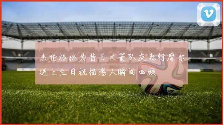 杰伦格林为昔日火箭队友惠特摩尔送上生日祝福感人瞬间回顾
