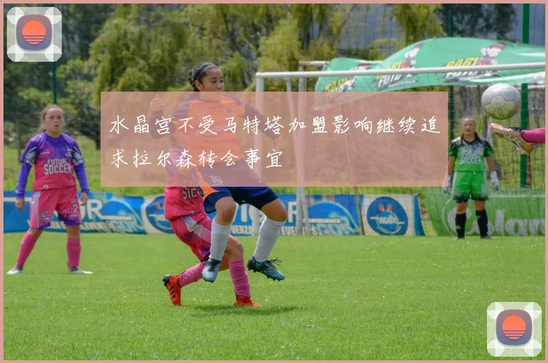水晶宫不受马特塔加盟影响继续追求拉尔森转会事宜