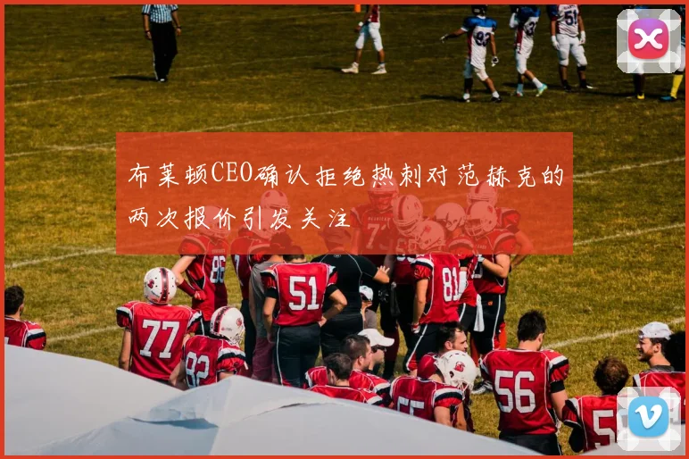 布莱顿CEO确认拒绝热刺对范赫克的两次报价引发关注