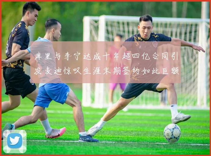 库里与李宁达成十年超四亿合同引发麦迪惊叹生涯末期签约如此巨额前所未闻