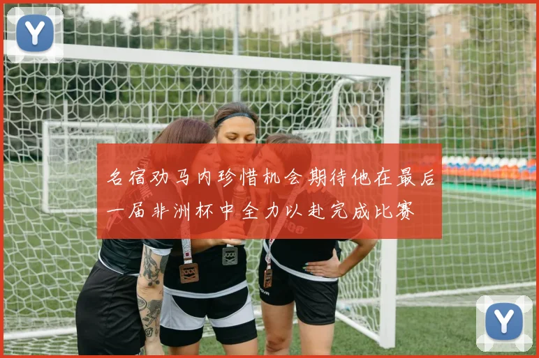 名宿劝马内珍惜机会期待他在最后一届非洲杯中全力以赴完成比赛