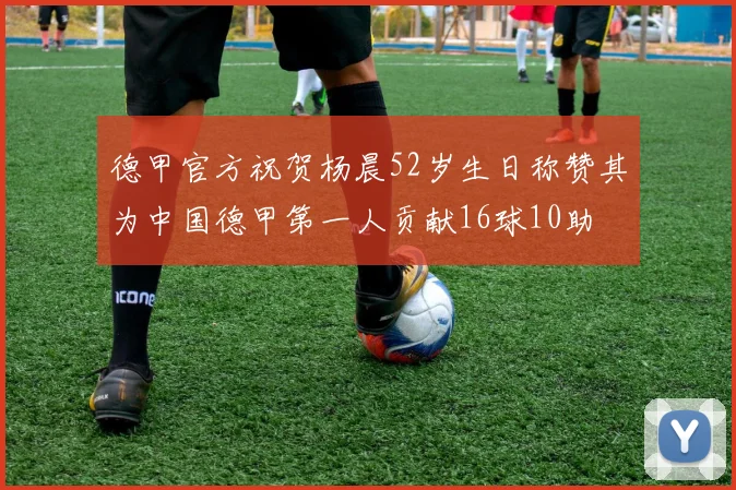 德甲官方祝贺杨晨52岁生日称赞其为中国德甲第一人贡献16球10助
