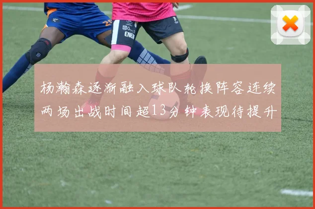 杨瀚森逐渐融入球队轮换阵容连续两场出战时间超13分钟表现待提升