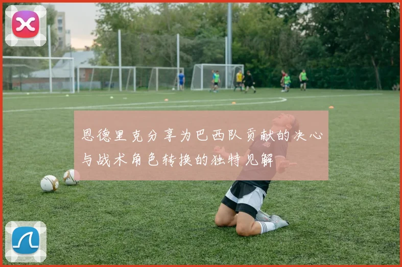 恩德里克分享为巴西队贡献的决心与战术角色转换的独特见解