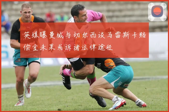 英媒曝曼城与切尔西谈马雷斯卡赔偿金未果或诉诸法律途径