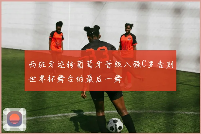 西班牙逆转葡萄牙晋级八强C罗告别世界杯舞台的最后一舞
