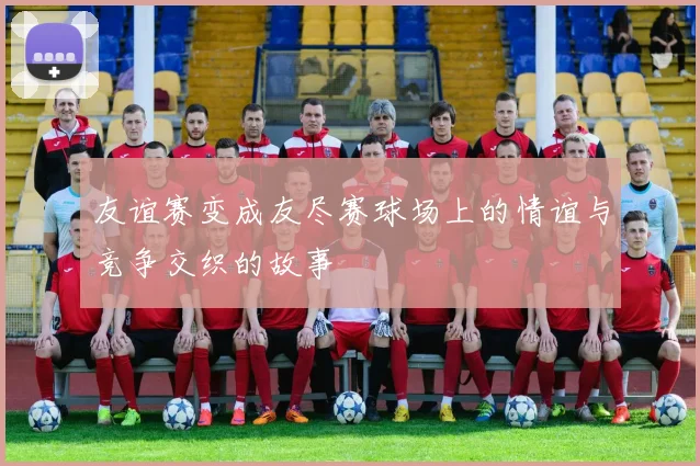 友谊赛变成友尽赛球场上的情谊与竞争交织的故事