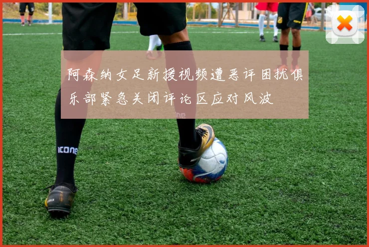 阿森纳女足新援视频遭恶评困扰俱乐部紧急关闭评论区应对风波