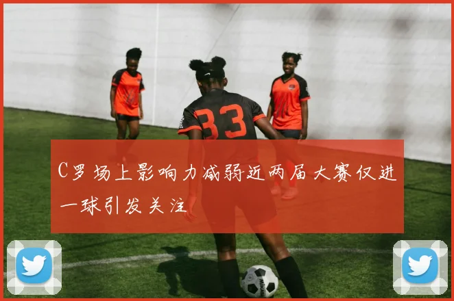 C罗场上影响力减弱近两届大赛仅进一球引发关注
