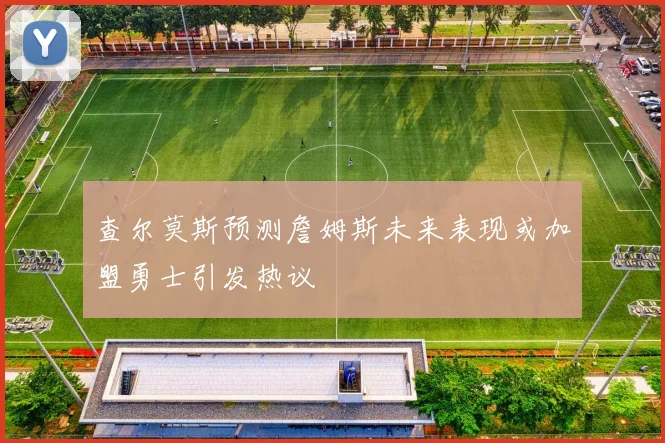 查尔莫斯预测詹姆斯未来表现或加盟勇士引发热议