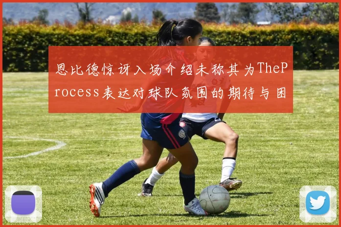 恩比德惊讶入场介绍未称其为TheProcess表达对球队氛围的期待与困惑
