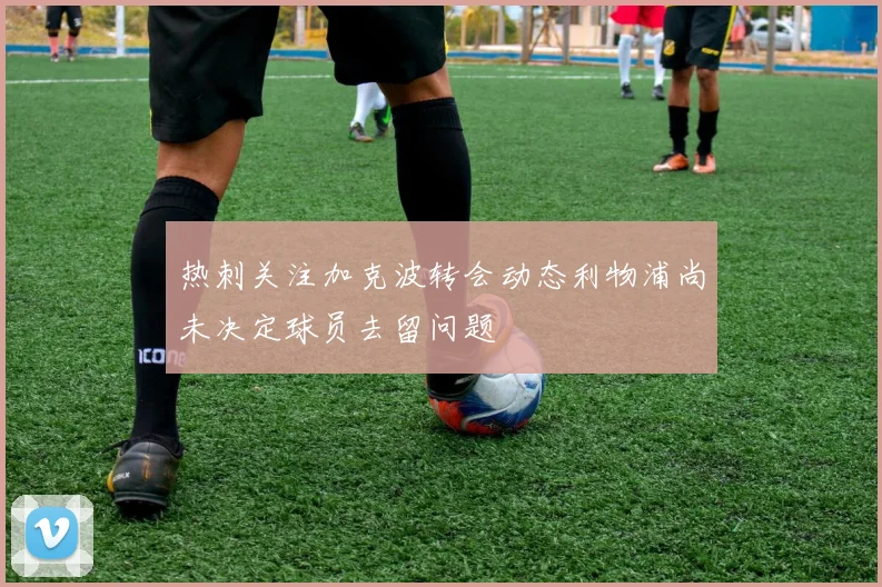 热刺关注加克波转会动态利物浦尚未决定球员去留问题