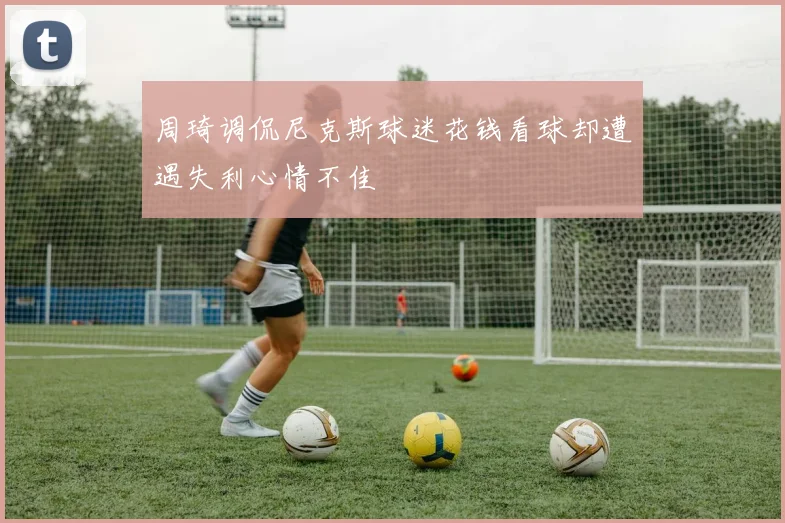 周琦调侃尼克斯球迷花钱看球却遭遇失利心情不佳