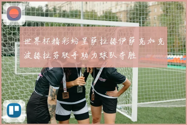 世界杯精彩纷呈萨拉赫伊萨克加克波赫拉芬联手助力球队夺胜