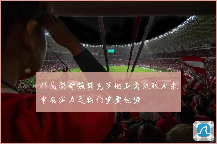 科瓦契奇强调克罗地亚需放眼未来中场实力是我们重要优势