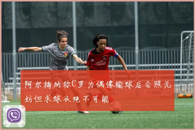 阿尔梅纳称C罗为偶像输球后合照无妨但求球衣绝不可能