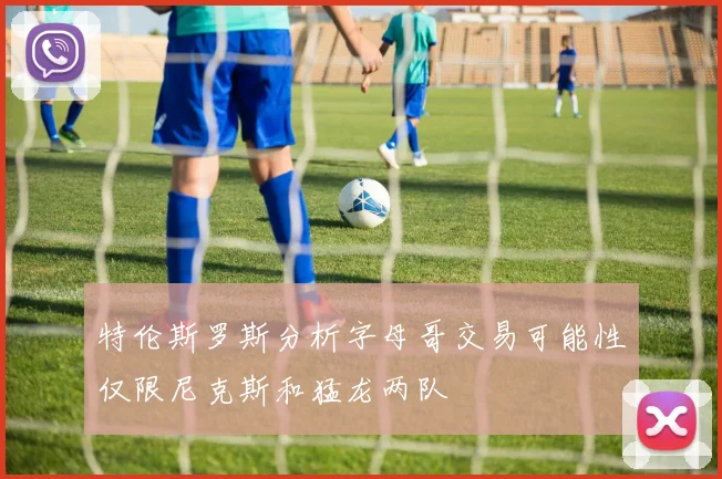 特伦斯罗斯分析字母哥交易可能性仅限尼克斯和猛龙两队