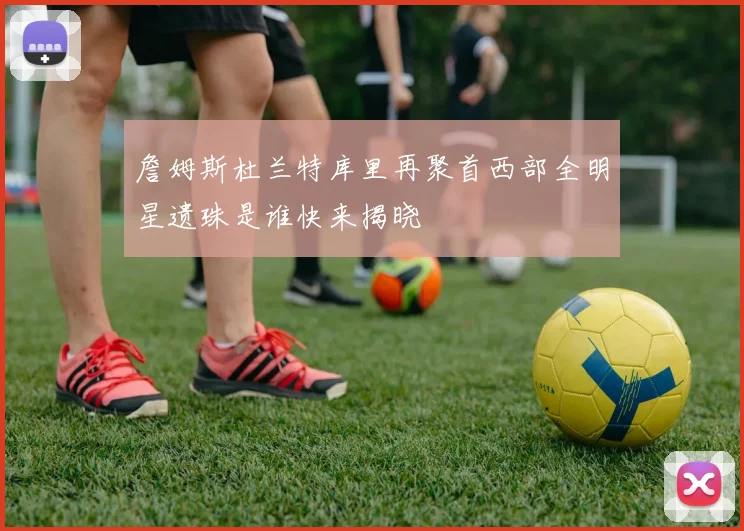 詹姆斯杜兰特库里再聚首西部全明星遗珠是谁快来揭晓