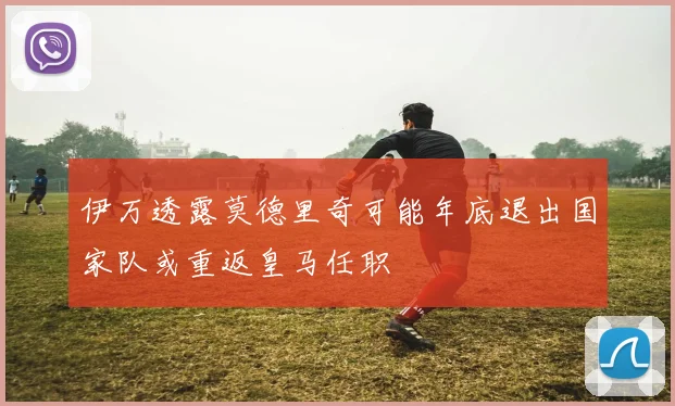 伊万透露莫德里奇可能年底退出国家队或重返皇马任职