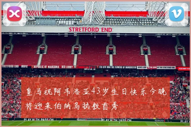 皇马祝阿韦洛亚43岁生日快乐今晚将迎来伯纳乌执教首秀