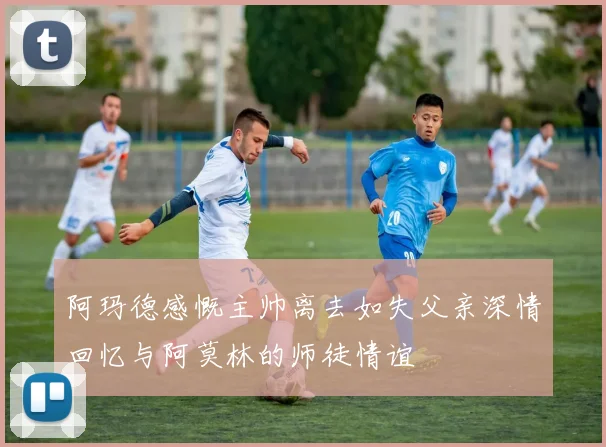 阿玛德感慨主帅离去如失父亲深情回忆与阿莫林的师徒情谊
