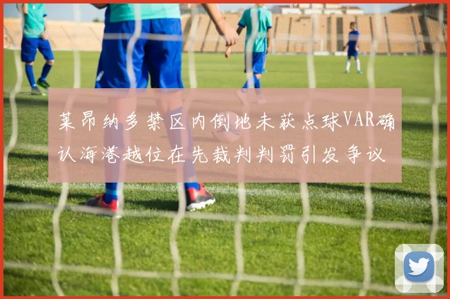 莱昂纳多禁区内倒地未获点球VAR确认海港越位在先裁判判罚引发争议