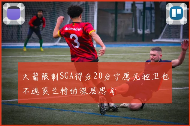火箭限制SGA得分20分宁愿无控卫也不选莫兰特的深层思考