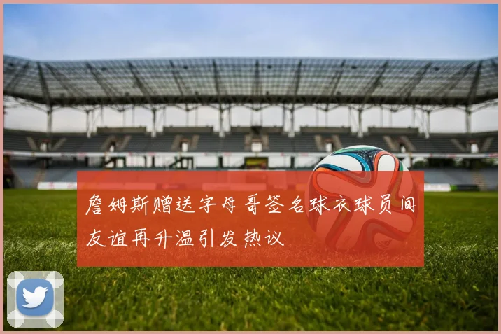 詹姆斯赠送字母哥签名球衣球员间友谊再升温引发热议